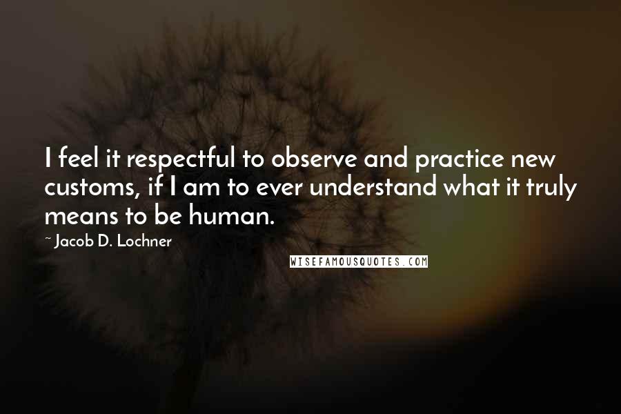 Jacob D. Lochner Quotes: I feel it respectful to observe and practice new customs, if I am to ever understand what it truly means to be human.