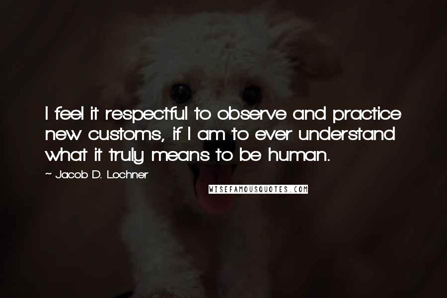 Jacob D. Lochner Quotes: I feel it respectful to observe and practice new customs, if I am to ever understand what it truly means to be human.