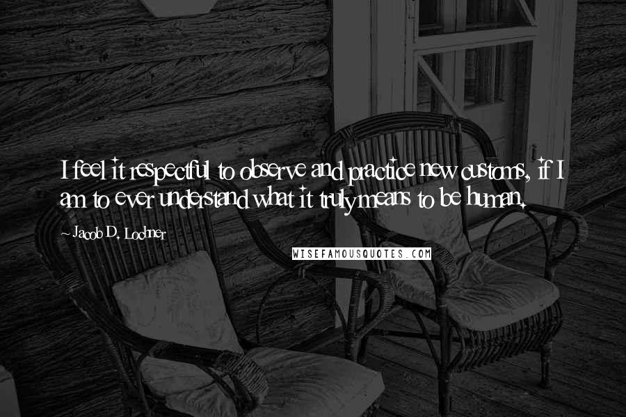 Jacob D. Lochner Quotes: I feel it respectful to observe and practice new customs, if I am to ever understand what it truly means to be human.