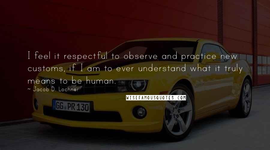 Jacob D. Lochner Quotes: I feel it respectful to observe and practice new customs, if I am to ever understand what it truly means to be human.