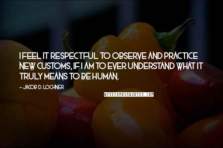 Jacob D. Lochner Quotes: I feel it respectful to observe and practice new customs, if I am to ever understand what it truly means to be human.