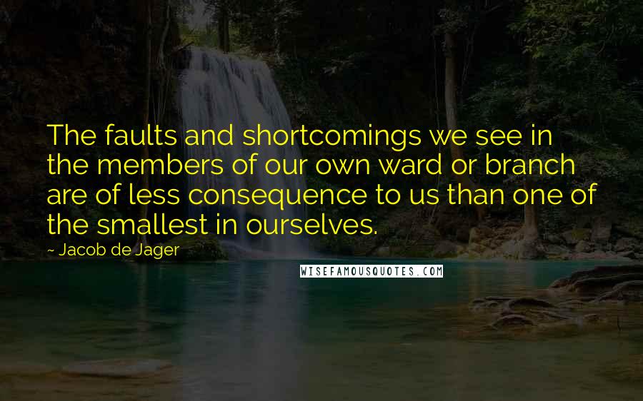 Jacob De Jager Quotes: The faults and shortcomings we see in the members of our own ward or branch are of less consequence to us than one of the smallest in ourselves.