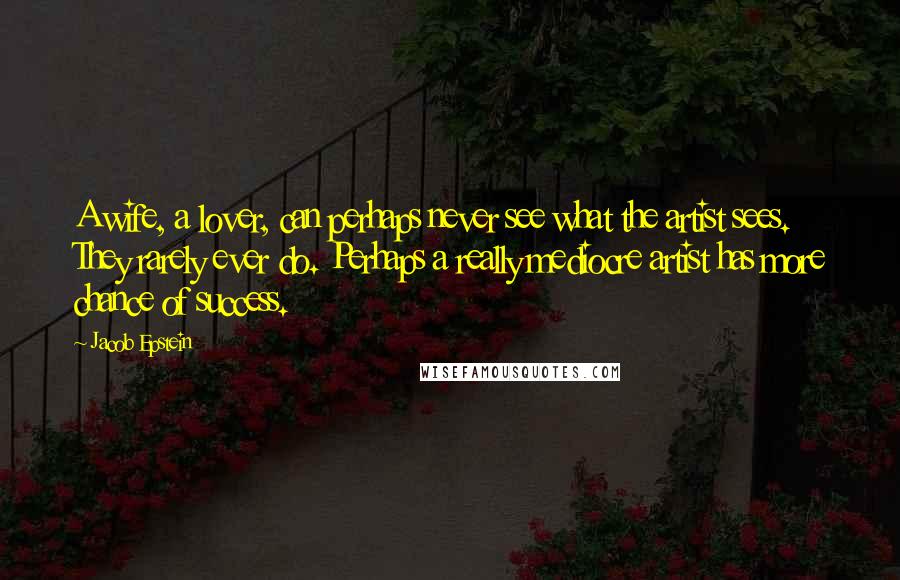 Jacob Epstein Quotes: A wife, a lover, can perhaps never see what the artist sees. They rarely ever do. Perhaps a really mediocre artist has more chance of success.