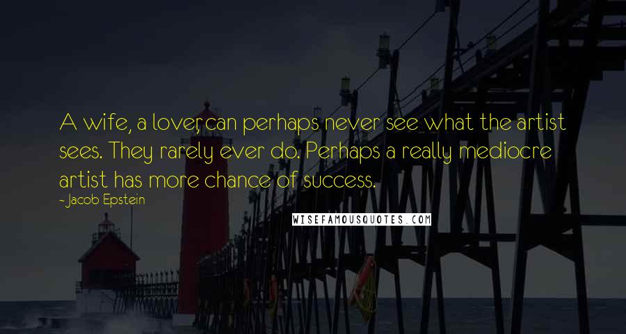 Jacob Epstein Quotes: A wife, a lover, can perhaps never see what the artist sees. They rarely ever do. Perhaps a really mediocre artist has more chance of success.