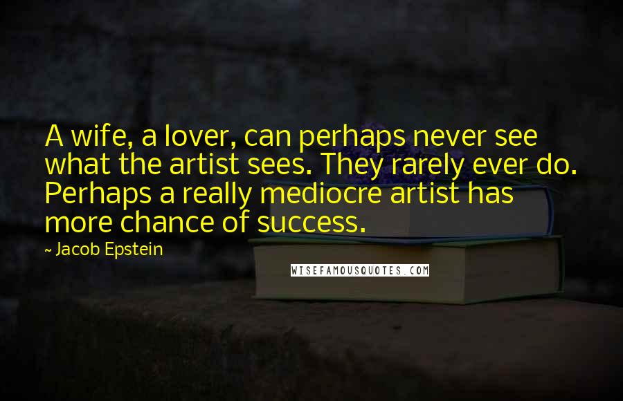 Jacob Epstein Quotes: A wife, a lover, can perhaps never see what the artist sees. They rarely ever do. Perhaps a really mediocre artist has more chance of success.