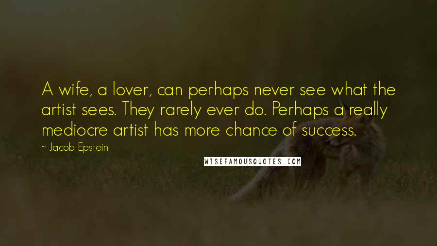 Jacob Epstein Quotes: A wife, a lover, can perhaps never see what the artist sees. They rarely ever do. Perhaps a really mediocre artist has more chance of success.