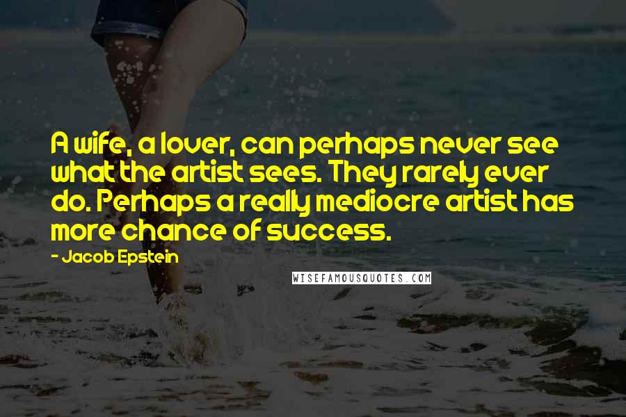 Jacob Epstein Quotes: A wife, a lover, can perhaps never see what the artist sees. They rarely ever do. Perhaps a really mediocre artist has more chance of success.