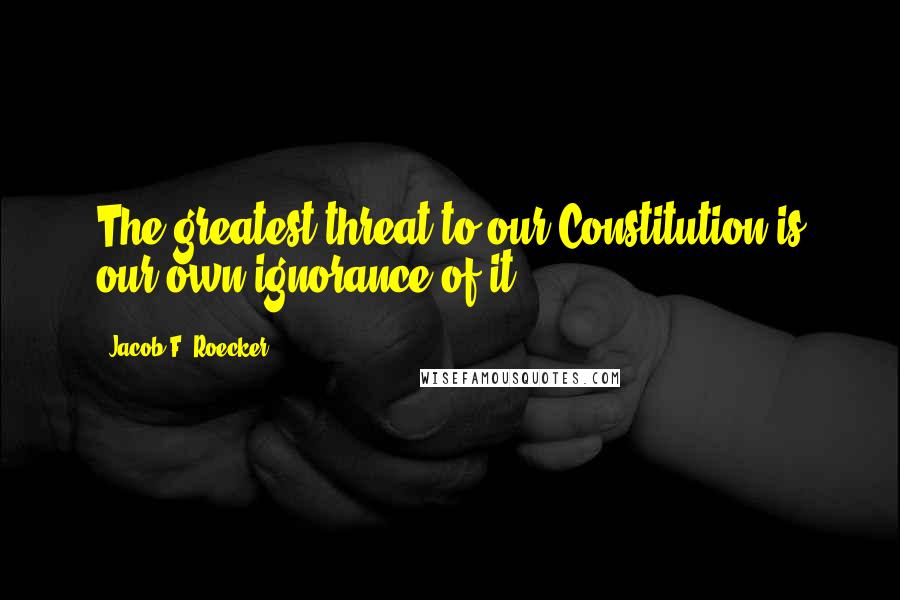 Jacob F. Roecker Quotes: The greatest threat to our Constitution is our own ignorance of it.