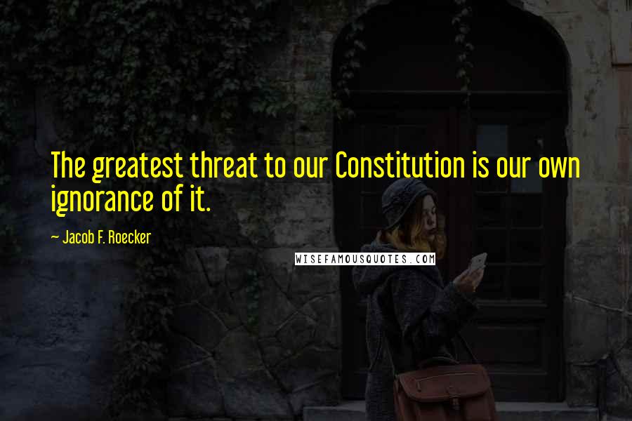 Jacob F. Roecker Quotes: The greatest threat to our Constitution is our own ignorance of it.