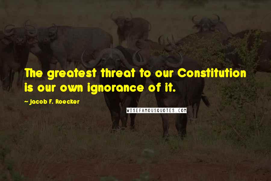 Jacob F. Roecker Quotes: The greatest threat to our Constitution is our own ignorance of it.