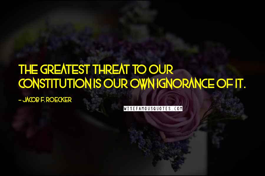 Jacob F. Roecker Quotes: The greatest threat to our Constitution is our own ignorance of it.