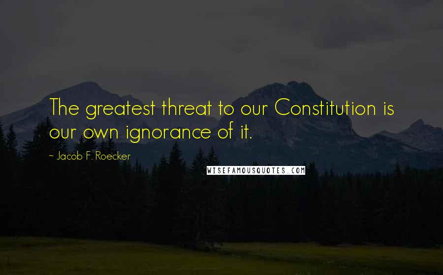 Jacob F. Roecker Quotes: The greatest threat to our Constitution is our own ignorance of it.