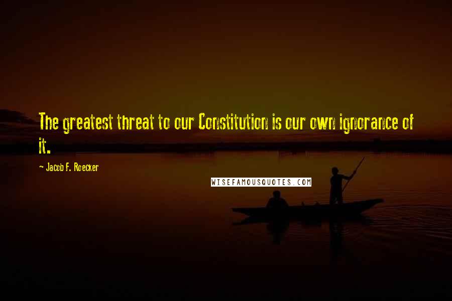 Jacob F. Roecker Quotes: The greatest threat to our Constitution is our own ignorance of it.