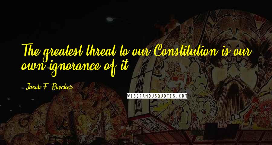 Jacob F. Roecker Quotes: The greatest threat to our Constitution is our own ignorance of it.