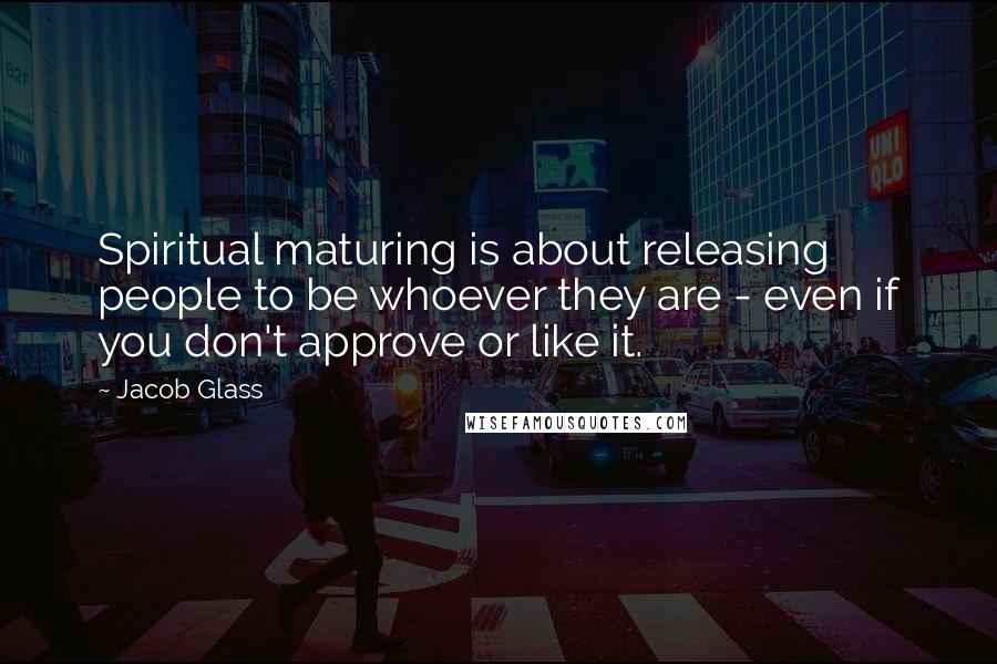 Jacob Glass Quotes: Spiritual maturing is about releasing people to be whoever they are - even if you don't approve or like it.