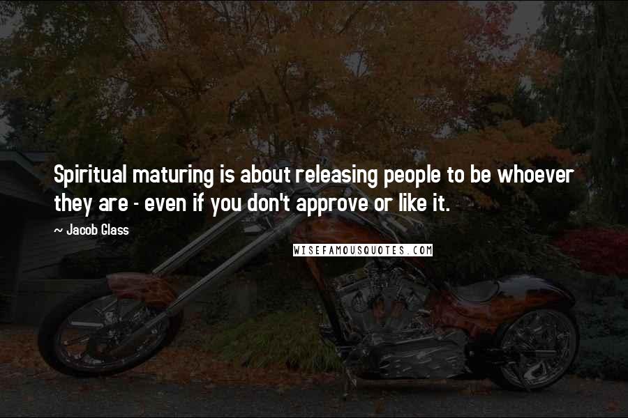 Jacob Glass Quotes: Spiritual maturing is about releasing people to be whoever they are - even if you don't approve or like it.