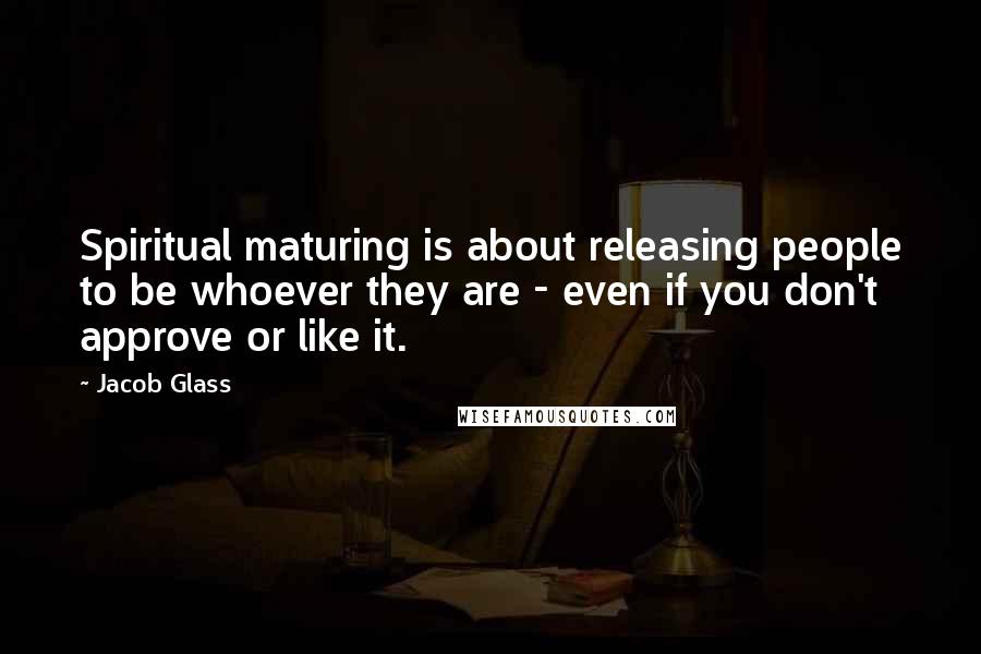 Jacob Glass Quotes: Spiritual maturing is about releasing people to be whoever they are - even if you don't approve or like it.