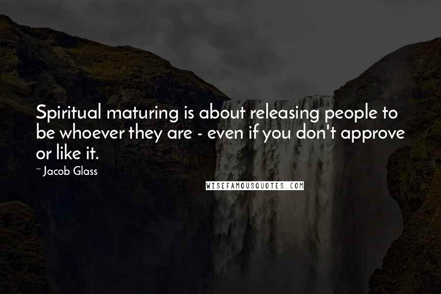 Jacob Glass Quotes: Spiritual maturing is about releasing people to be whoever they are - even if you don't approve or like it.