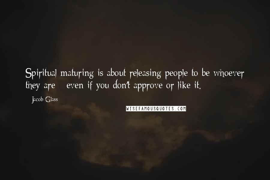 Jacob Glass Quotes: Spiritual maturing is about releasing people to be whoever they are - even if you don't approve or like it.