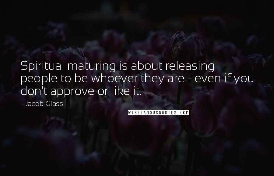 Jacob Glass Quotes: Spiritual maturing is about releasing people to be whoever they are - even if you don't approve or like it.