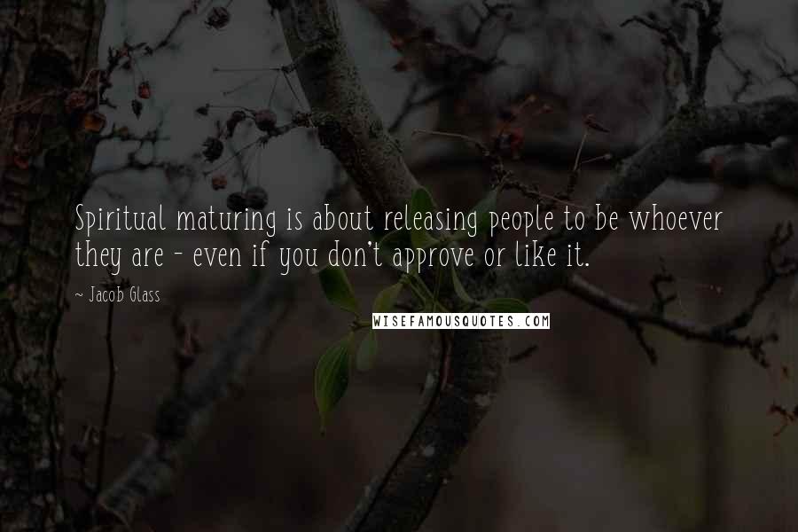 Jacob Glass Quotes: Spiritual maturing is about releasing people to be whoever they are - even if you don't approve or like it.