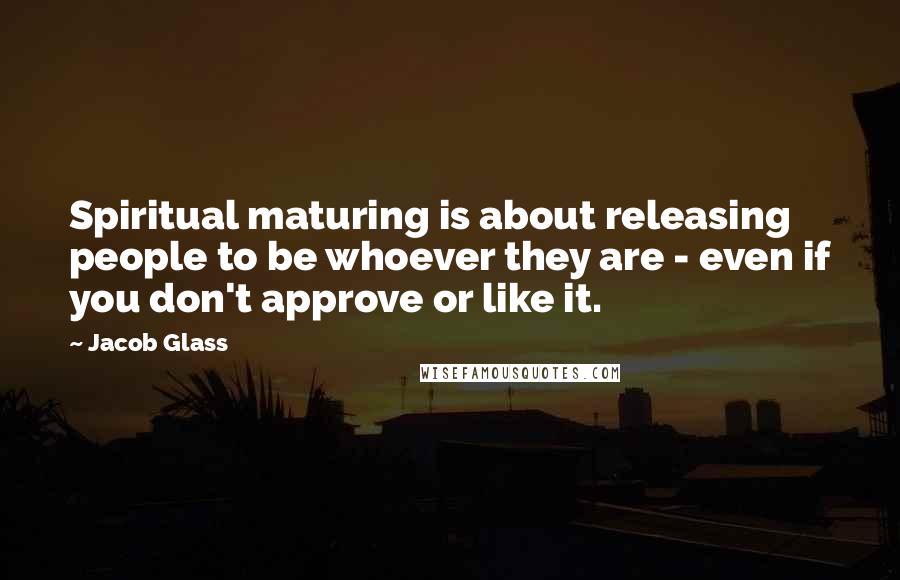 Jacob Glass Quotes: Spiritual maturing is about releasing people to be whoever they are - even if you don't approve or like it.
