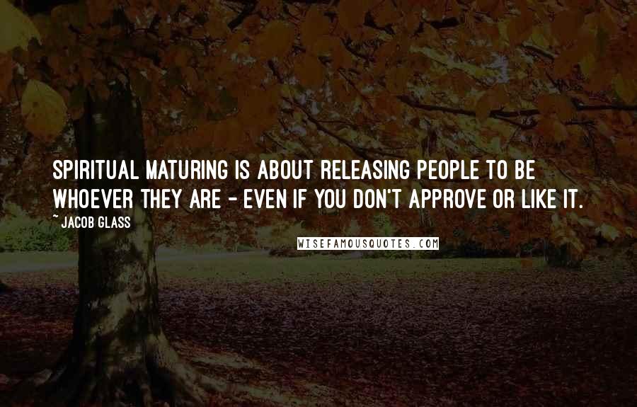 Jacob Glass Quotes: Spiritual maturing is about releasing people to be whoever they are - even if you don't approve or like it.