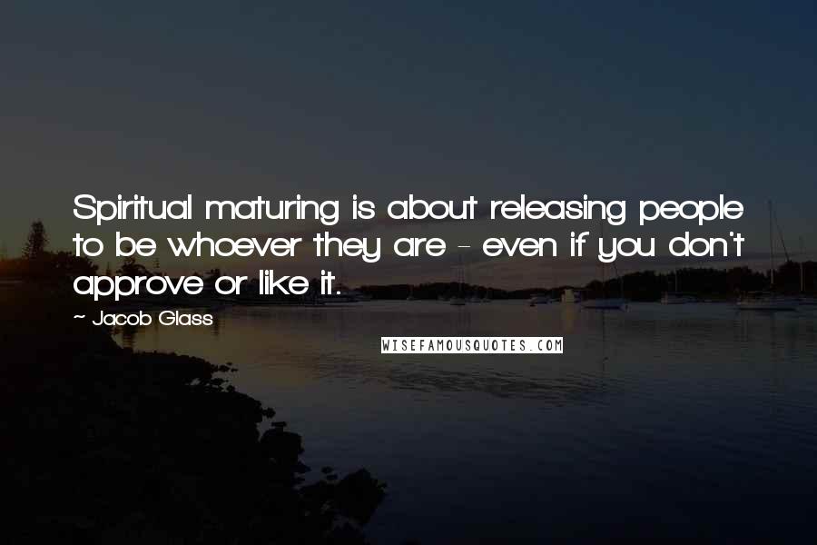 Jacob Glass Quotes: Spiritual maturing is about releasing people to be whoever they are - even if you don't approve or like it.