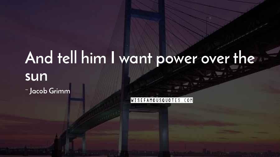 Jacob Grimm Quotes: And tell him I want power over the sun