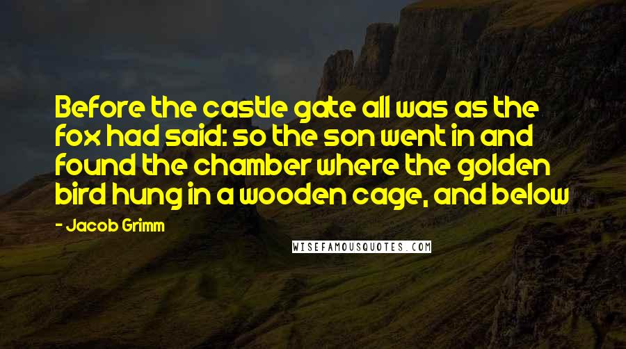 Jacob Grimm Quotes: Before the castle gate all was as the fox had said: so the son went in and found the chamber where the golden bird hung in a wooden cage, and below