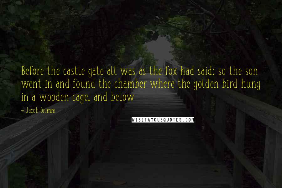 Jacob Grimm Quotes: Before the castle gate all was as the fox had said: so the son went in and found the chamber where the golden bird hung in a wooden cage, and below