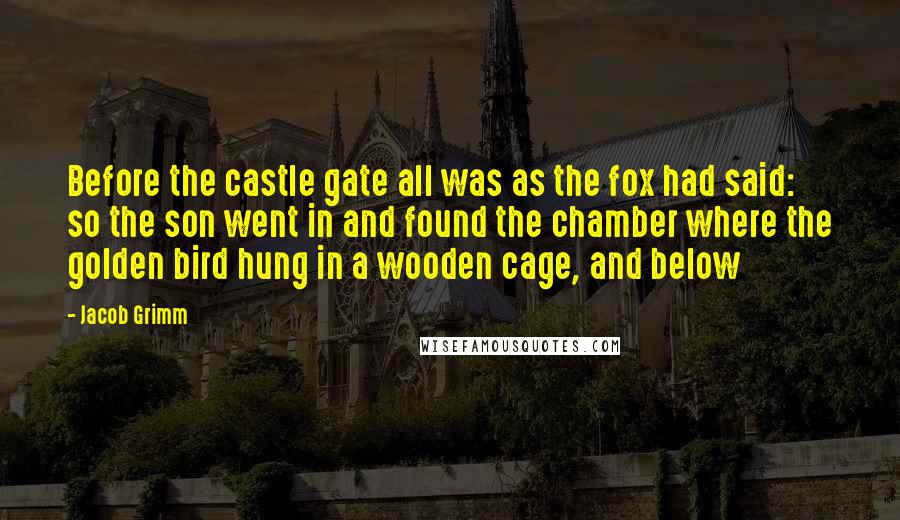 Jacob Grimm Quotes: Before the castle gate all was as the fox had said: so the son went in and found the chamber where the golden bird hung in a wooden cage, and below