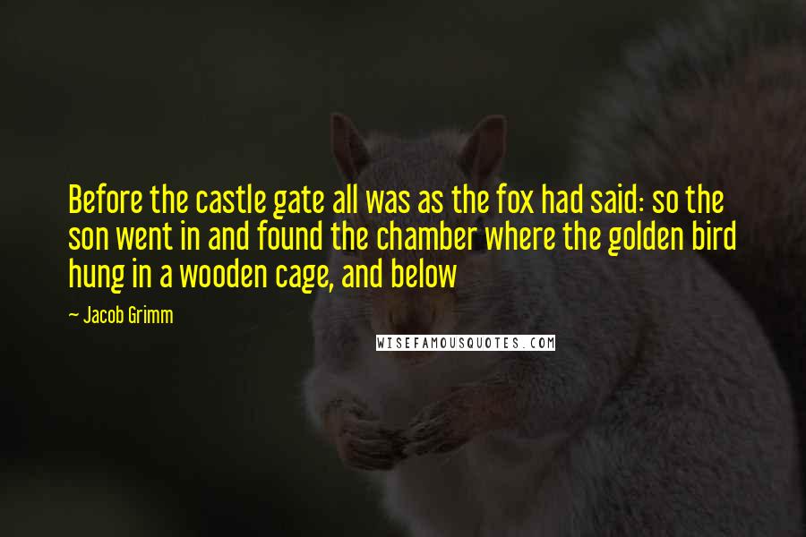 Jacob Grimm Quotes: Before the castle gate all was as the fox had said: so the son went in and found the chamber where the golden bird hung in a wooden cage, and below