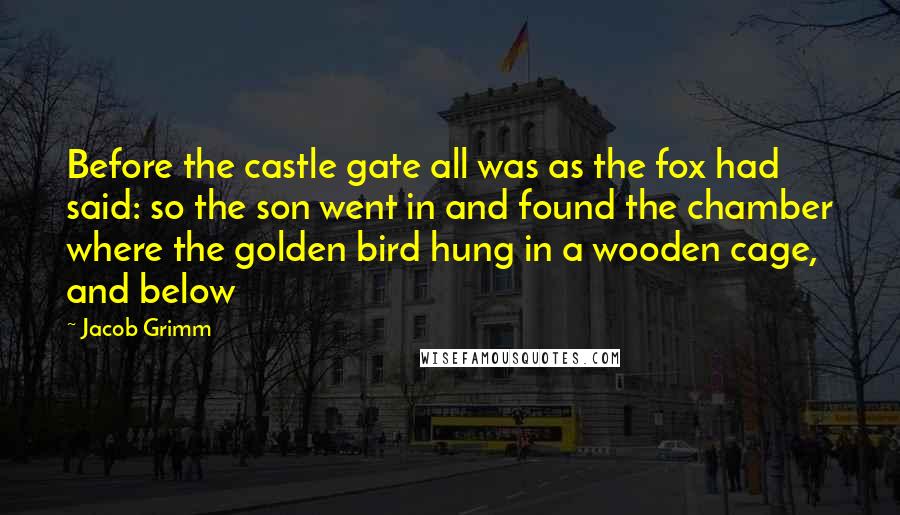 Jacob Grimm Quotes: Before the castle gate all was as the fox had said: so the son went in and found the chamber where the golden bird hung in a wooden cage, and below
