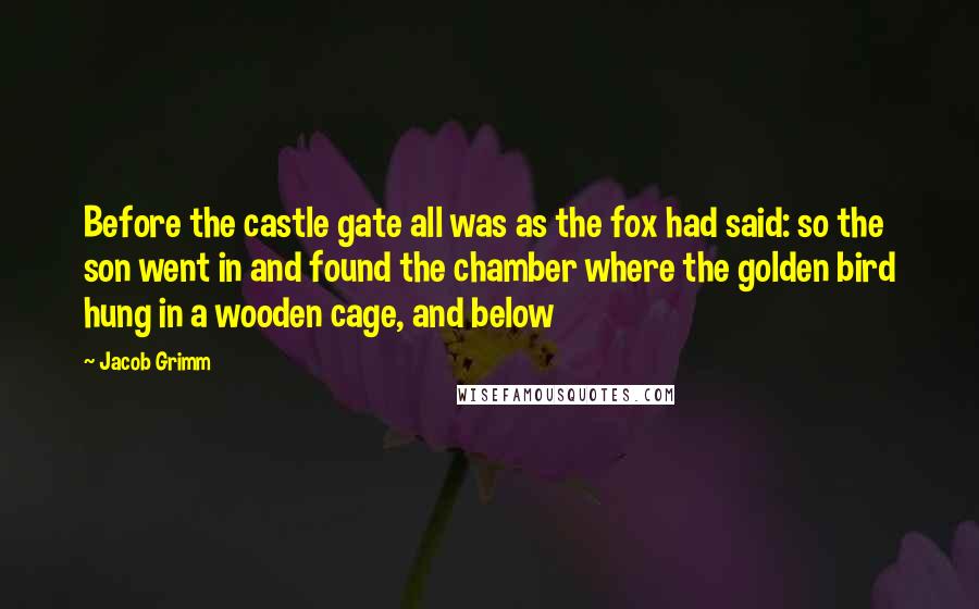 Jacob Grimm Quotes: Before the castle gate all was as the fox had said: so the son went in and found the chamber where the golden bird hung in a wooden cage, and below