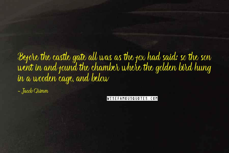 Jacob Grimm Quotes: Before the castle gate all was as the fox had said: so the son went in and found the chamber where the golden bird hung in a wooden cage, and below