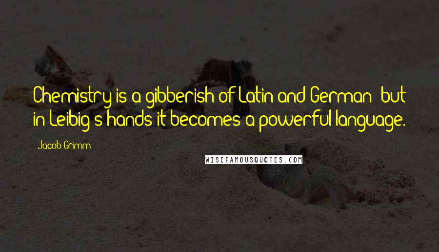 Jacob Grimm Quotes: Chemistry is a gibberish of Latin and German; but in Leibig's hands it becomes a powerful language.