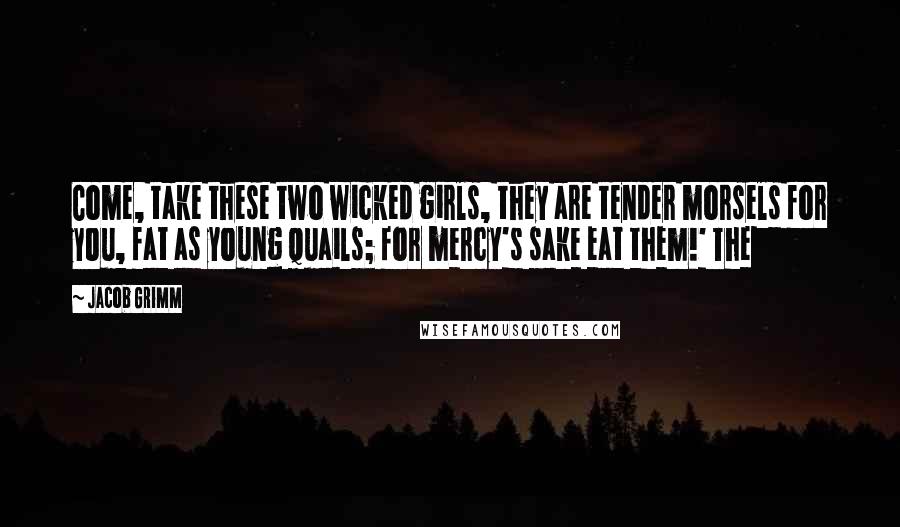 Jacob Grimm Quotes: Come, take these two wicked girls, they are tender morsels for you, fat as young quails; for mercy's sake eat them!' The