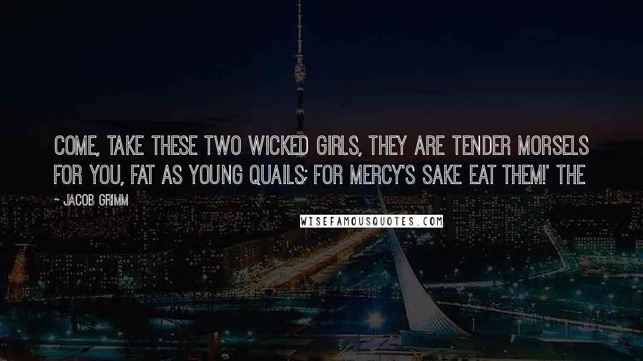 Jacob Grimm Quotes: Come, take these two wicked girls, they are tender morsels for you, fat as young quails; for mercy's sake eat them!' The