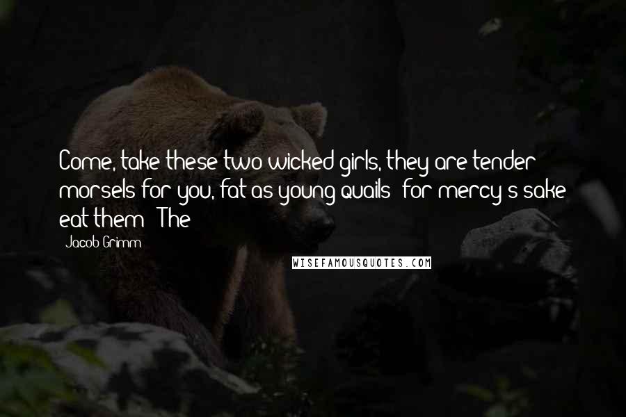 Jacob Grimm Quotes: Come, take these two wicked girls, they are tender morsels for you, fat as young quails; for mercy's sake eat them!' The