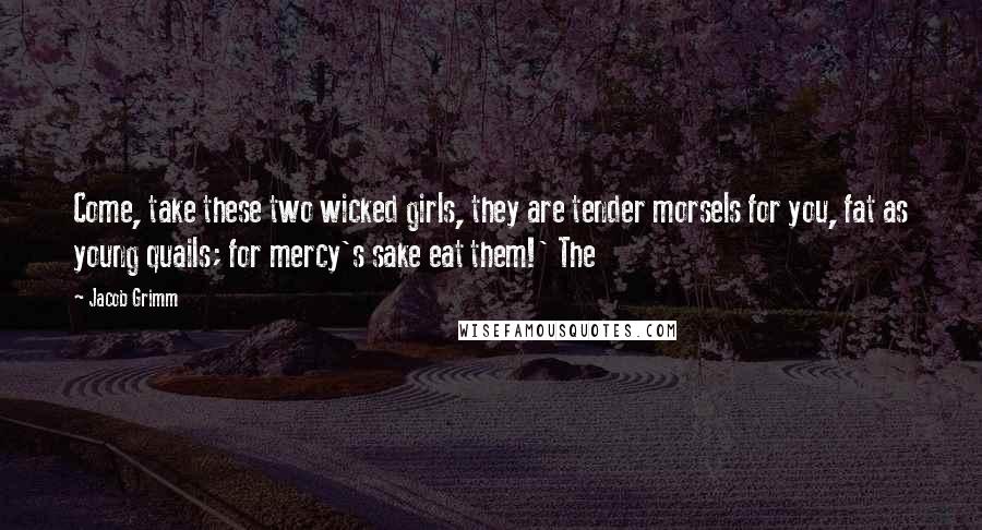 Jacob Grimm Quotes: Come, take these two wicked girls, they are tender morsels for you, fat as young quails; for mercy's sake eat them!' The