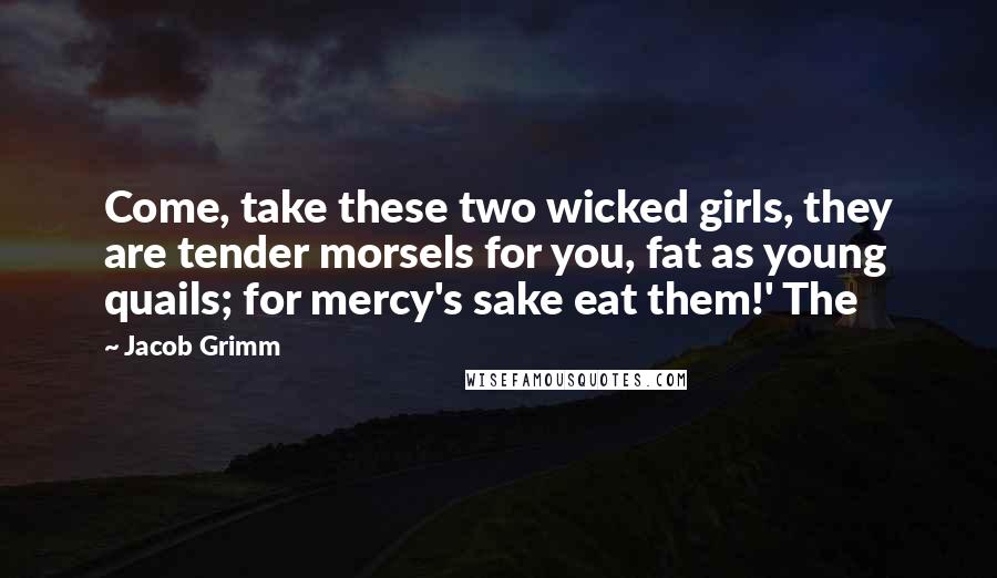 Jacob Grimm Quotes: Come, take these two wicked girls, they are tender morsels for you, fat as young quails; for mercy's sake eat them!' The