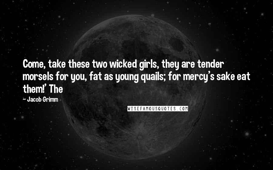 Jacob Grimm Quotes: Come, take these two wicked girls, they are tender morsels for you, fat as young quails; for mercy's sake eat them!' The