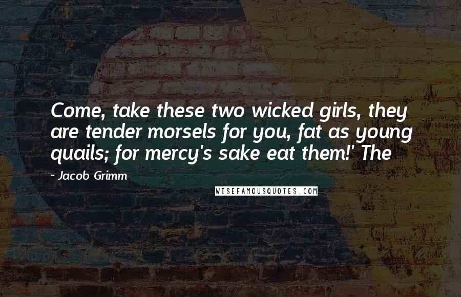 Jacob Grimm Quotes: Come, take these two wicked girls, they are tender morsels for you, fat as young quails; for mercy's sake eat them!' The
