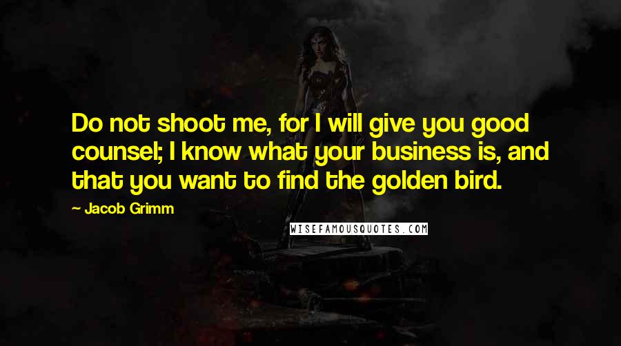 Jacob Grimm Quotes: Do not shoot me, for I will give you good counsel; I know what your business is, and that you want to find the golden bird.