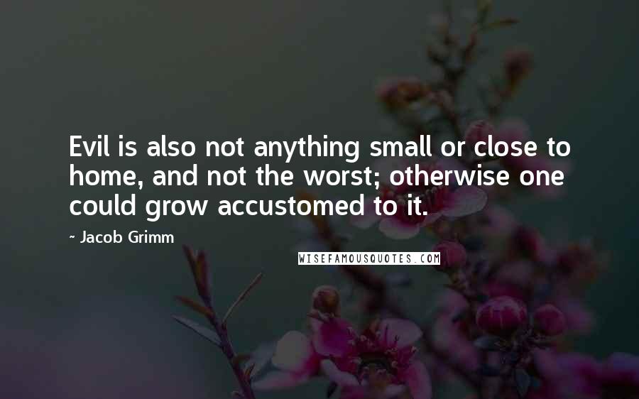 Jacob Grimm Quotes: Evil is also not anything small or close to home, and not the worst; otherwise one could grow accustomed to it.