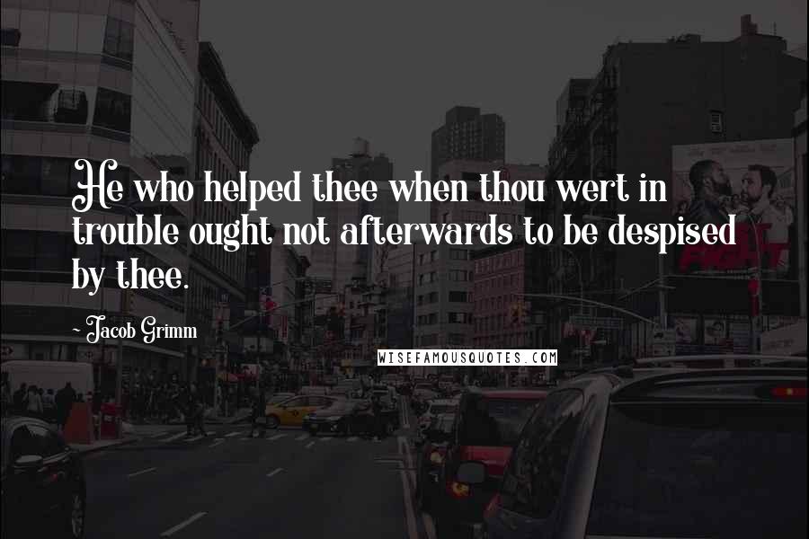 Jacob Grimm Quotes: He who helped thee when thou wert in trouble ought not afterwards to be despised by thee.