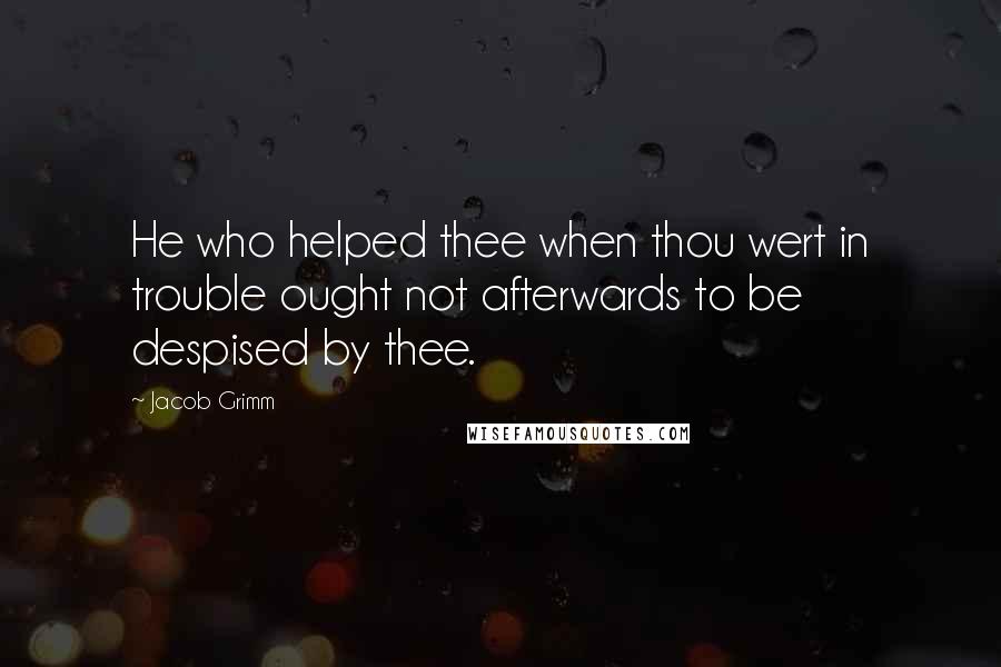 Jacob Grimm Quotes: He who helped thee when thou wert in trouble ought not afterwards to be despised by thee.