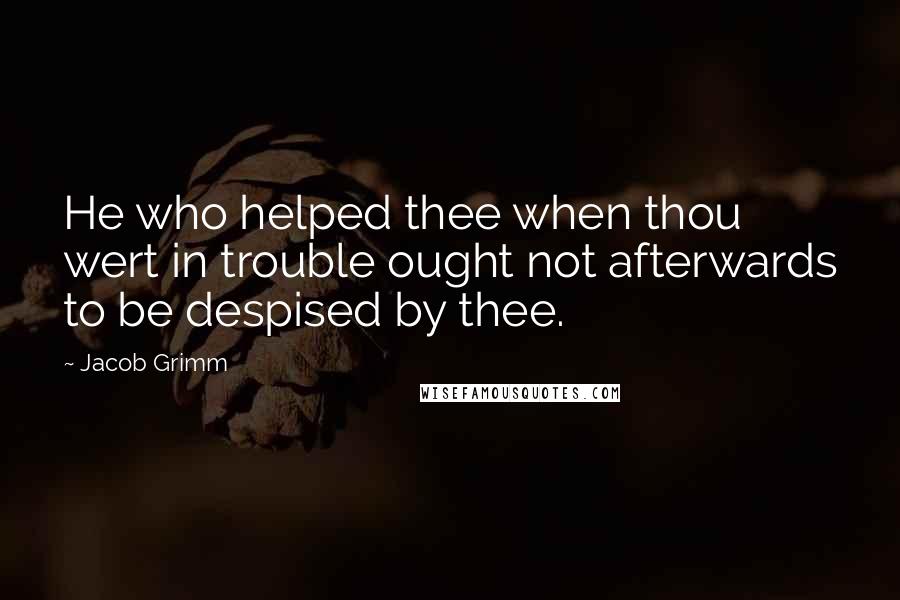 Jacob Grimm Quotes: He who helped thee when thou wert in trouble ought not afterwards to be despised by thee.