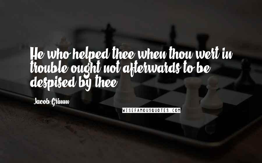 Jacob Grimm Quotes: He who helped thee when thou wert in trouble ought not afterwards to be despised by thee.